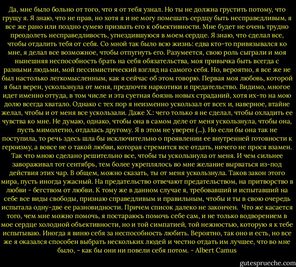 Да, мне было больно от того, что я от тебя узнал. Но ты не должна<br />грустить потому, что грущу я. Я знаю, что не прав, но хотя я и не могу<br />помешать сердцу быть несправедливым, я все же рано или поздно сумею призвать<br />его к объективности. Мне будет не очень трудно преодолеть несправедливость,<br />угнездившуюся в моем сердце. Я знаю, что сделал все, чтобы отдалить тебя от<br />себя. Со мной так было всю жизнь: едва кто-то привязывался ко мне, я делал<br />все возможное, чтобы отпугнуть его. Разумеется, свою роль сыграли и моя<br />нынешняя неспособность брать на себя обязательства, моя привычка быть всегда<br />с разными людьми, мой пессимистический взгляд на самого себя. Но, вероятно,<br />я все же не был настолько легкомысленным, как я сейчас об этом говорю.<br />Первая моя любовь, которой я был верен, ускользнула от меня, предпочтя<br />наркотики и предательство. Видимо, многое идет именно оттуда, в том числе и<br />эта суетная боязнь новых страданий, хотя их-то на мою долю всегда хватало.<br />Однако с тех пор я неизменно ускользал от всех и, наверное, втайне желал,<br />чтобы и от меня все ускользали. Даже Х.: чего только я не сделал, чтобы<br />охладить ее чувства ко мне. Не думаю, однако, чтобы она в самом деле от меня<br />ускользнула, чтобы она, пусть мимолетно, отдалась другому. Я в этом не<br />уверен (...). Но если бы она так не поступила, то речь здесь шла бы<br />исключительно о проявлении ее внутренней готовности к героизму, а вовсе не о<br />такой любви, которая стремится все отдать, ничего не прося взамен. Так что<br />мною сделано решительно все, чтобы ты ускользнула от меня. И чем сильнее<br />завораживал тот сентябрь, тем более укреплялось во мне желание вырваться<br />из-под действия этих чар. В общем, можно сказать, ты от меня ускользнула.<br />Таков закон этого мира, пусть иногда ужасный. На предательство отвечают<br />предательством, на притворство в любви - бегством от любви. К тому же в<br />данном случае я, требовавший и испытавший на себе все виды свободы, признаю<br />справедливым и правильным, чтобы и ты в свою очередь испытала одну-две ее<br />разновидности. Причем список далеко не закончен.<br /> Что же касается того, чем мне можно помочь, я постараюсь помочь себе<br />сам, и не только водворением в мое сердце холодной объективности, но и той<br />симпатией, той нежностью, которую я к тебе испытываю. Иногда я виню себя за<br />неспособность любить. Вероятно, так оно и есть, но все же я оказался<br />способен выбрать нескольких людей и честно отдать им лучшее, что во мне<br />было, - как бы они ни повели себя потом. - Albert Camus