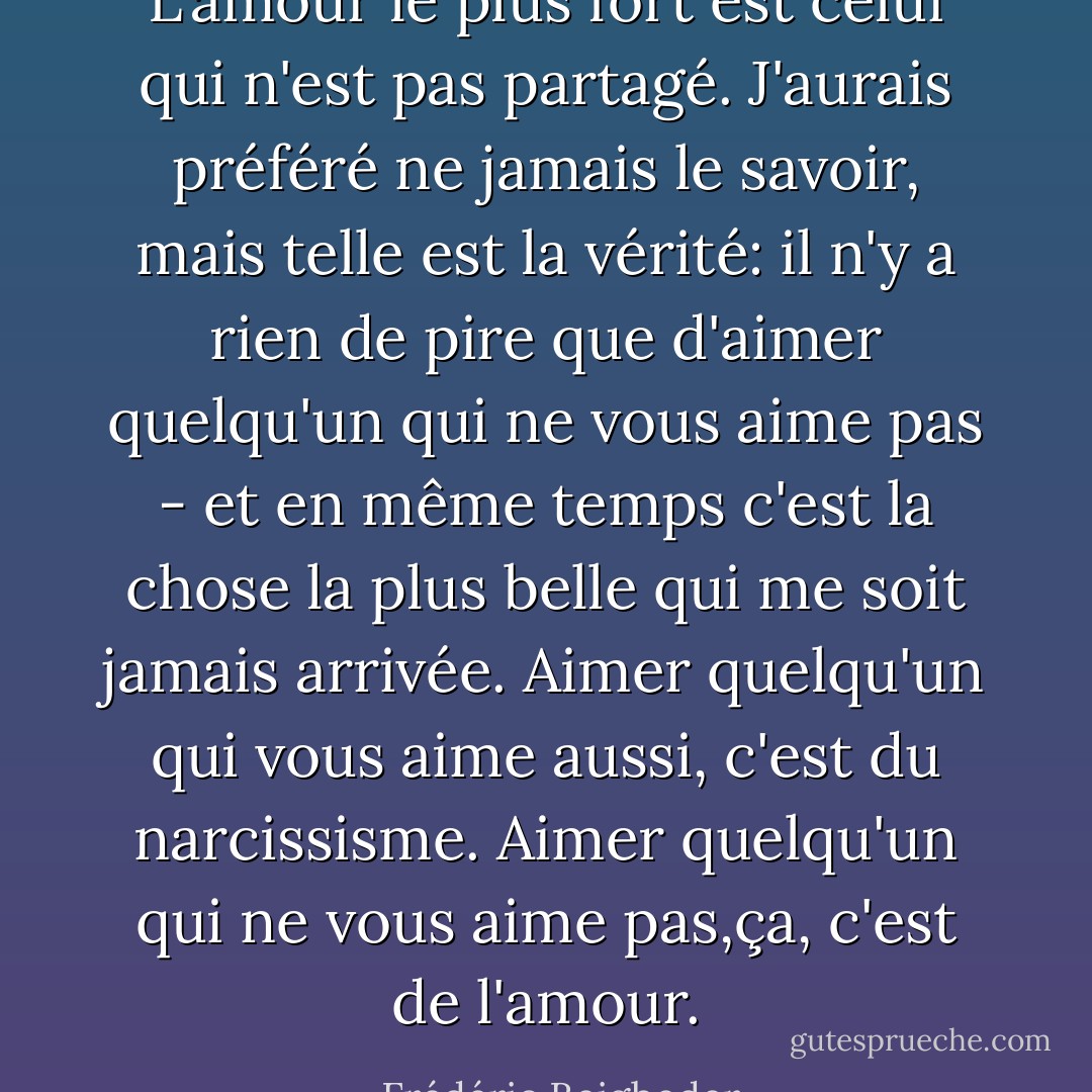 L'amour le plus fort est celui qui n'est pas partagé. J'aurais préféré ne jamais le savoir, mais telle est la vérité: il n'y a rien de pire que d'aimer quelqu'un qui ne vous aime pas - et en même temps c'est la chose la plus belle qui me soit<br />jamais arrivée. Aimer quelqu'un qui vous aime aussi, c'est du narcissisme. Aimer quelqu'un qui ne vous aime pas,ça, c'est de l'amour. - Frédéric Beigbeder
