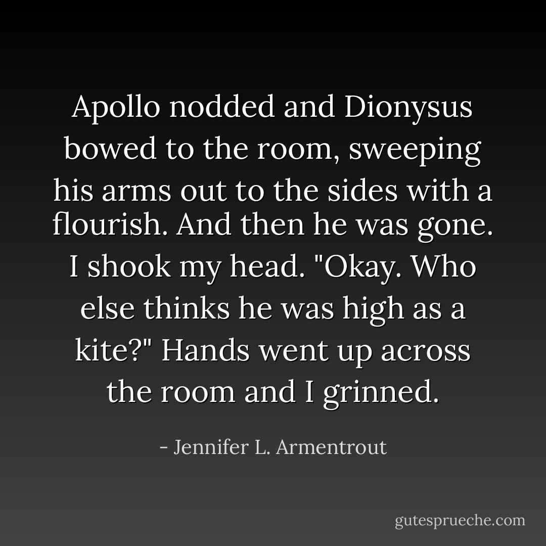 Apollo nodded and Dionysus bowed to the room, sweeping his arms out to the sides with a flourish. And then he was gone.<br />I shook my head. "Okay. Who else thinks he was high as a kite?"<br />Hands went up across the room and I grinned. - Jennifer L. Armentrout