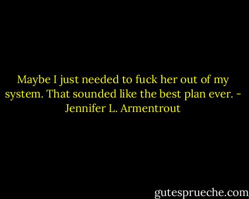 Maybe I just needed to fuck her out of my system.<br />That sounded like the best plan ever. - Jennifer L. Armentrout