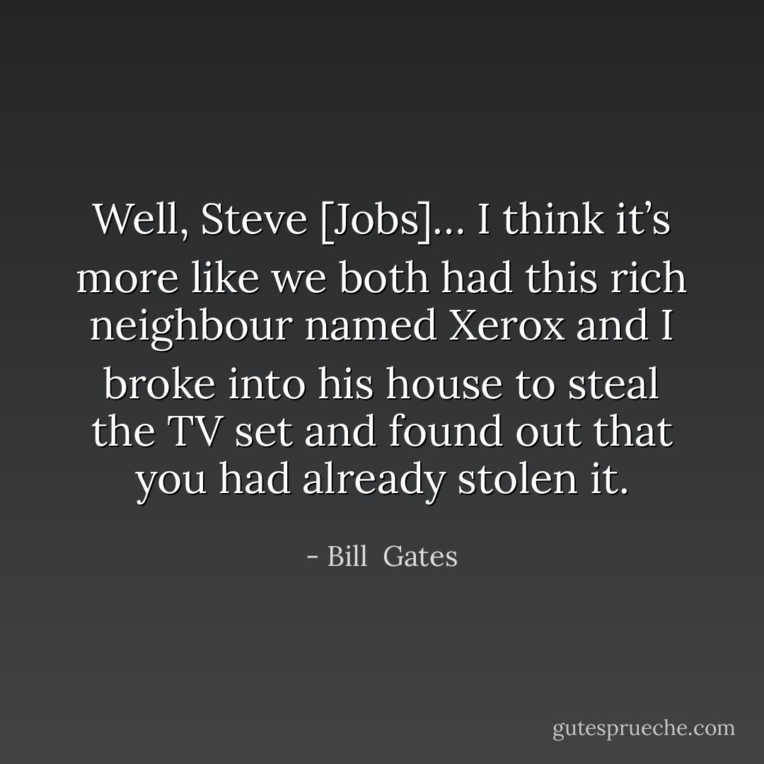 Well, Steve [Jobs]… I think it’s more like we both had this rich neighbour named Xerox and I broke into his house to steal the TV set and found out that you had already stolen it. - Bill  Gates