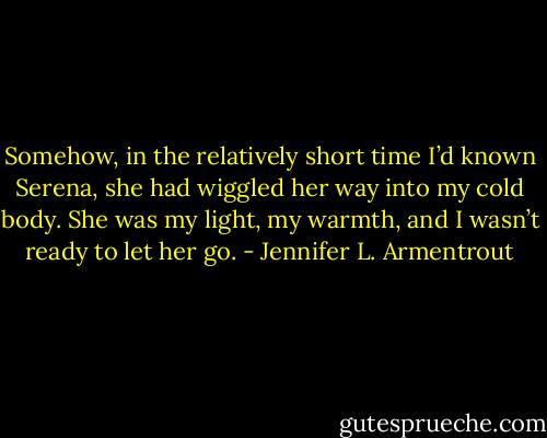 Somehow, in the relatively short time I’d known Serena, she had wiggled her way into my cold body. She was my light, my warmth, and I wasn’t ready to let her go. - Jennifer L. Armentrout