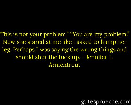 This is not your problem.”<br />“You are my problem.”<br />Now she stared at me like I asked to hump her leg. Perhaps I was saying the wrong things and should shut the fuck up. - Jennifer L. Armentrout