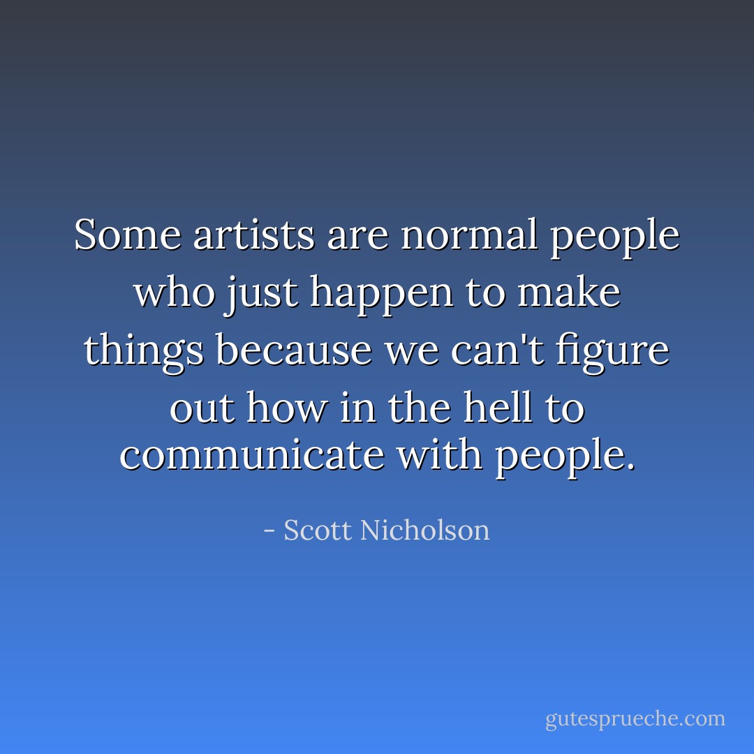 Some artists are normal people who just happen to make things because we can't figure out how in the hell to communicate with people. - Scott Nicholson