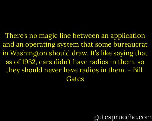 There’s no magic line between an application and an operating system that some bureaucrat in Washington should draw. It’s like saying that as of 1932, cars didn’t have radios in them, so they should never have radios in them. - Bill  Gates