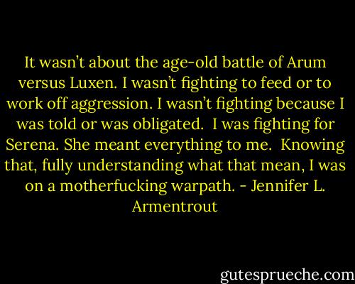It wasn’t about the age-old battle of Arum versus Luxen. I wasn’t fighting to feed or to work off aggression. I wasn’t fighting because I was told or was obligated. <br />I was fighting for Serena.<br />She meant everything to me. <br />Knowing that, fully understanding what that mean, I was on a motherfucking warpath. - Jennifer L. Armentrout