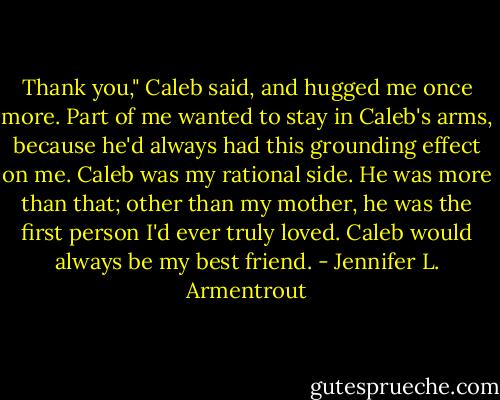 Thank you," Caleb said, and hugged me once more. Part of me wanted to stay in Caleb's arms, because he'd always had this grounding effect on me. Caleb was my rational side. He was more than that; other than my mother, he was the first person I'd ever truly loved.<br />Caleb would always be my best friend. - Jennifer L. Armentrout
