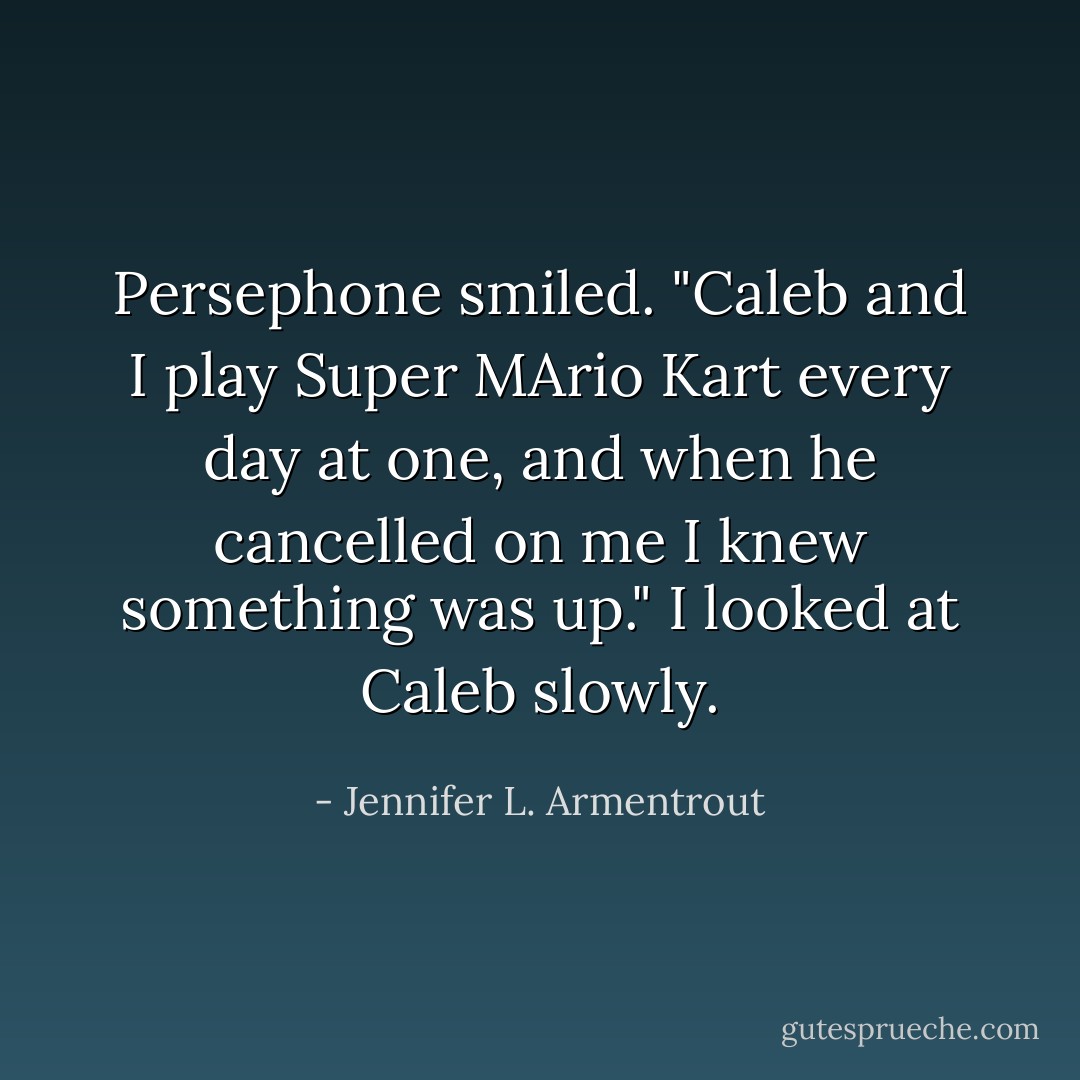 Persephone smiled. "Caleb and I play Super MArio Kart every day at one, and when he cancelled on me I knew something was up."<br />I looked at Caleb slowly. - Jennifer L. Armentrout