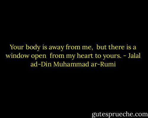 Your body is away from me, <br />but there is a window open <br />from my heart to yours. - Jalal ad-Din Muhammad ar-Rumi