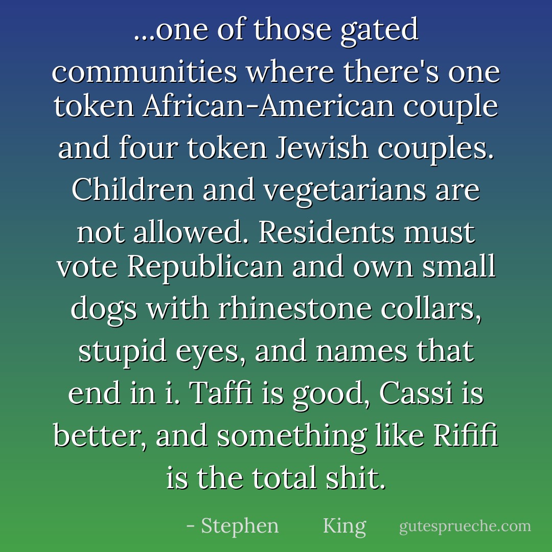 ...one of those gated communities where there's one token African-American couple and four token Jewish couples. Children and vegetarians are not allowed. Residents must vote Republican and own small dogs with rhinestone collars, stupid eyes, and names that end in i. Taffi is good, Cassi is better, and something like Rififi is the total shit. - Stephen        King