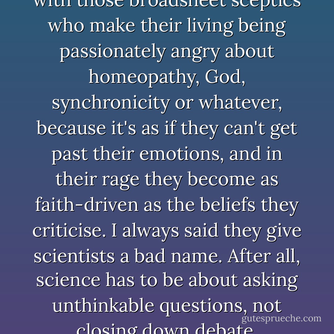 I always got a bit pissed off with those broadsheet sceptics who make their living being passionately angry about homeopathy, God, synchronicity or whatever, because it's as if they can't get past their emotions, and in their rage they become as faith-driven as the beliefs they criticise. I always said they give scientists a bad name. After all, science has to be about asking unthinkable questions, not closing down debate. - Scarlett Thomas
