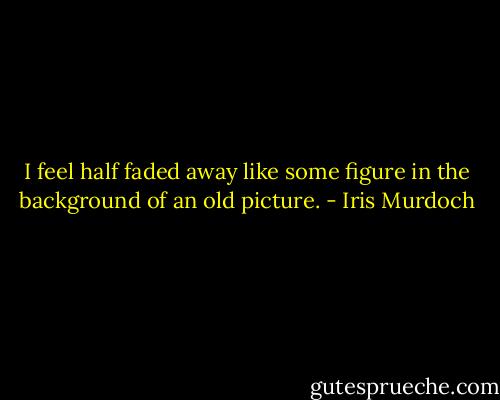 I feel half faded away like some figure in the background of an old picture. - Iris Murdoch