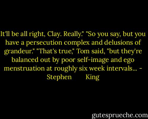 It'll be all right, Clay. Really." "So you say, but you have a persecution complex and delusions of grandeur." "That's true," Tom said, "but they're balanced out by poor self-image and ego menstruation at roughly six week intervals... - Stephen        King