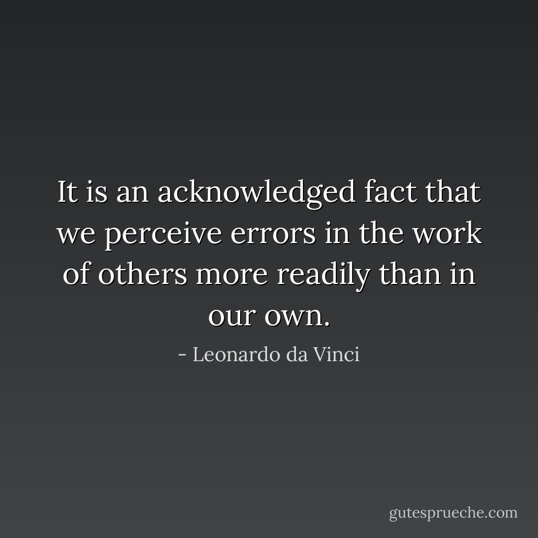 It is an acknowledged fact that we perceive errors in the work of others more readily than in our own. - Leonardo da Vinci