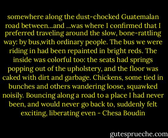 somewhere along the dust-chocked Guatemalan road between...and ...was where I confirmed that I preferred traveling around the slow, bone-rattling way: by bus,with ordinary people. The bus we were riding in had been repainted in bright reds. The inside was colorful too: the seats had springs popping out of the upholstery, and the floor was caked with dirt and garbage. Chickens, some tied in bunches and others wandering loose, squawked noisily. Bouncing along a road to a place I had never been, and would never go back to, suddenly felt exciting, liberating even - Chesa Boudin