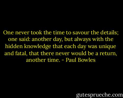 One never took the time to savour the details; one said: another day, but always with the hidden knowledge that each day was unique and fatal, that there never would be a return, another time. - Paul Bowles