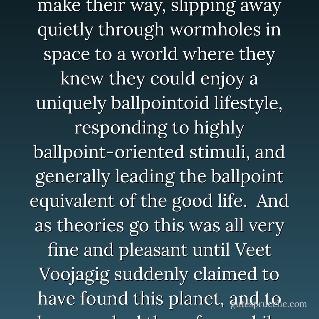 Somewhere in the cosmos, he said, along with all the planets inhabited by humanoids, reptiloids, fishoids, walking treeoids and superintelligent shades of the color blue, there was also a planet entirely given over to ballpoint life forms. And it was to this planet that unattended ballpoints would make their way, slipping away quietly through wormholes in space to a world where they knew they could enjoy a uniquely ballpointoid lifestyle, responding to highly ballpoint-oriented stimuli, and generally leading the ballpoint equivalent of the good life.<br /><br />And as theories go this was all very fine and pleasant until Veet Voojagig suddenly claimed to have found this planet, and to have worked there for a while driving a limousine for a family of cheap green retractables, whereupon he was taken away, locked up, wrote a book and was finally sent into tax exile, which is the usual fate reserved for those who are determined to make fools of themselves in public. - Douglas Adams