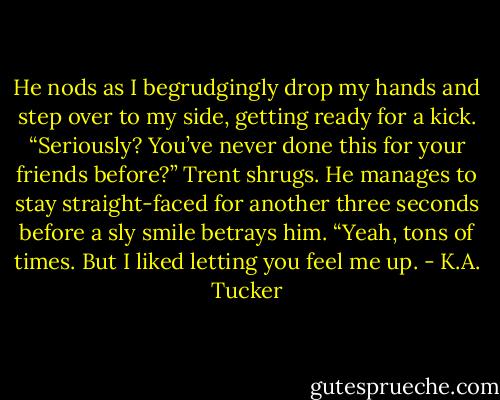 He nods as I begrudgingly drop my hands and step over to my side, getting ready for a kick. “Seriously? You’ve never done this for your friends before?”<br />Trent shrugs. He manages to stay straight-faced for another three seconds before a sly smile betrays him. “Yeah, tons of times. But I liked letting you feel me up. - K.A. Tucker