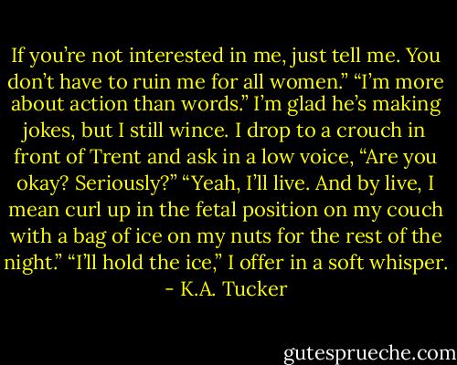 If you’re not interested in me, just tell me. You don’t have to ruin me for all women.”<br />“I’m more about action than words.” I’m glad he’s making jokes, but I still wince. I drop to a crouch in front of Trent and ask in a low voice, “Are you okay? Seriously?”<br />“Yeah, I’ll live. And by live, I mean curl up in the fetal position on my couch with a bag of ice on my nuts for the rest of the night.”<br />“I’ll hold the ice,” I offer in a soft whisper. - K.A. Tucker