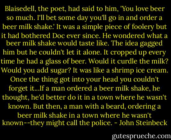 Blaisedell, the poet, had said to him, 'You love beer so much. I'll bet some day you'll go in and order a beer milk shake.' It was a simple piece of foolery but it had bothered Doc ever since. He wondered what a beer milk shake would taste like. The idea gagged him but he couldn't let it alone. It cropped up every time he had a glass of beer. Would it curdle the milk? Would you add sugar? It was like a shrimp ice cream. Once the thing got into your head you couldn't forget it...If a man ordered a beer milk shake, he thought, he'd better do it in a town where he wasn't known. But then, a man with a beard, ordering a beer milk shake in a town where he wasn't known--they might call the police. - John Steinbeck