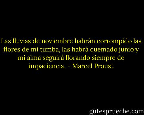 Las lluvias de noviembre habrán corrompido las flores de mi tumba, las habrá quemado junio y mi alma seguirá llorando siempre de impaciencia. - Marcel Proust