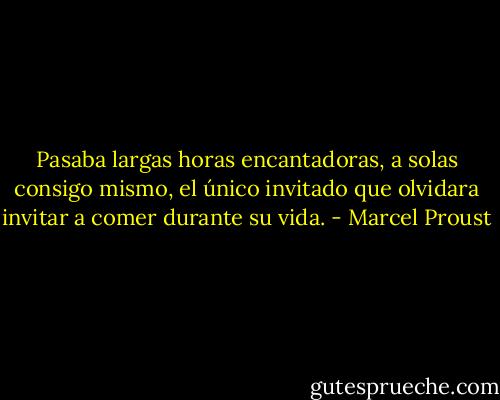 Pasaba largas horas encantadoras, a solas consigo mismo, el único invitado que olvidara invitar a comer durante su vida. - Marcel Proust