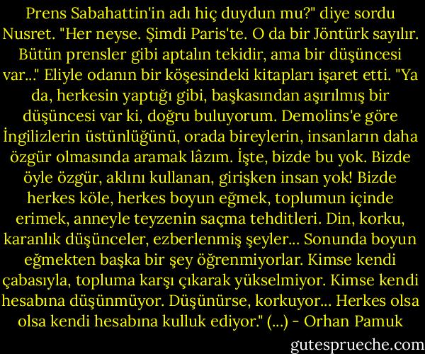 Prens Sabahattin'in adı hiç duydun mu?" diye sordu Nusret. "Her neyse. Şimdi Paris'te. O da bir Jöntürk sayılır. Bütün prensler gibi aptalın tekidir, ama bir düşüncesi var..." Eliyle odanın bir köşesindeki kitapları işaret etti. "Ya da, herkesin yaptığı gibi, başkasından aşırılmış bir düşüncesi var ki, doğru buluyorum. Demolins'e göre İngilizlerin üstünlüğünü, orada bireylerin, insanların daha özgür olmasında aramak lâzım. İşte, bizde bu yok. Bizde öyle özgür, aklını kullanan, girişken insan yok! Bizde herkes köle, herkes boyun eğmek, toplumun içinde erimek, anneyle teyzenin saçma tehditleri. Din, korku, karanlık düşünceler, ezberlenmiş şeyler... Sonunda boyun eğmekten başka bir şey öğrenmiyorlar. Kimse kendi çabasıyla, topluma karşı çıkarak yükselmiyor. Kimse kendi hesabına düşünmüyor. Düşünürse, korkuyor... Herkes olsa olsa kendi hesabına kulluk ediyor." (...) - Orhan Pamuk