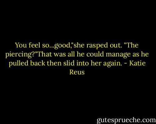 You feel so...good,"she rasped out.<br />"The piercing?"That was all he could manage as he pulled back then slid into her again. - Katie Reus