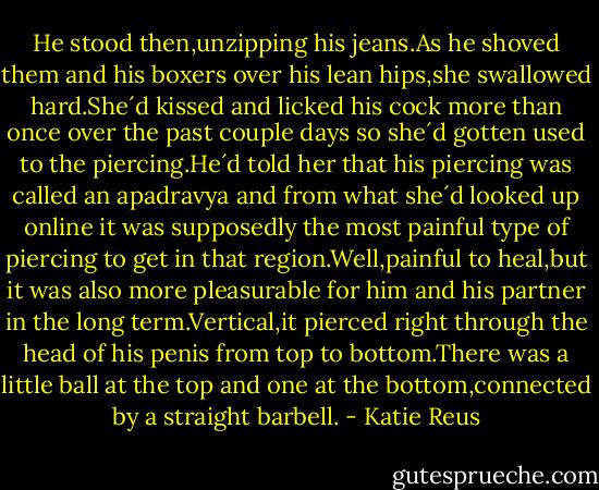 He stood then,unzipping his jeans.As he shoved them and his boxers over his lean hips,she swallowed hard.She´d kissed and licked his cock more than once over the past couple days so she´d gotten used to the piercing.He´d told her that his piercing was called an apadravya and from what she´d looked up online it was supposedly the most painful type of piercing to get in that region.Well,painful to heal,but it was also more pleasurable for him and his partner in the long term.Vertical,it pierced right through the head of his penis from top to bottom.There was a little ball at the top and one at the bottom,connected by a straight barbell. - Katie Reus