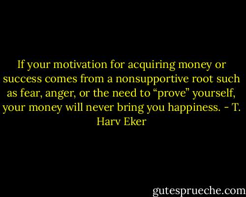 If your motivation for acquiring money or success comes from a nonsupportive root such as fear, anger, or the need to “prove” yourself, your money will never bring you happiness. - T. Harv Eker