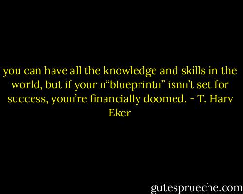 you can have all the knowledge and skills in the world, but if your “blueprint” isn’t set for success, you’re financially doomed. - T. Harv Eker