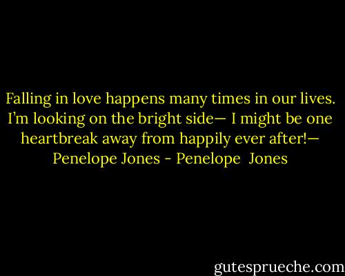 Falling in love happens many times in our lives. I’m looking on the bright side— I might be one heartbreak away from happily ever after!— Penelope Jones - Penelope  Jones
