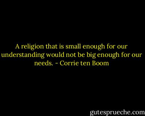 A religion that is small enough for our understanding would not be big enough for our needs. - Corrie ten Boom