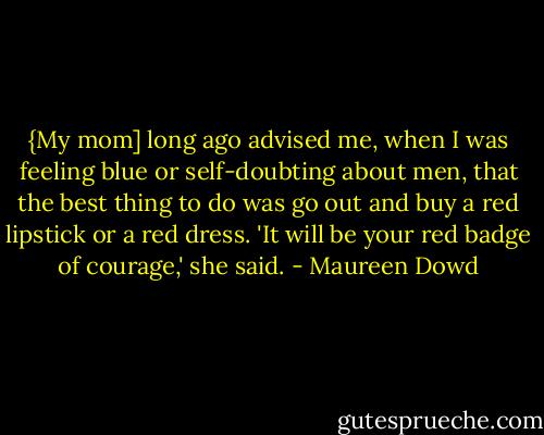 {My mom] long ago advised me, when I was feeling blue or self-doubting about men, that the best thing to do was go out and buy a red lipstick or a red dress. 'It will be your red badge of courage,' she said. - Maureen Dowd