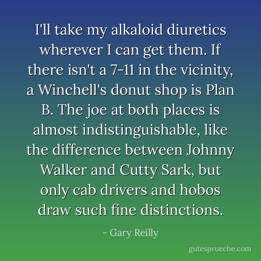 I'll take my alkaloid diuretics wherever I can get them. If there isn't a 7-11 in the vicinity, a Winchell's donut shop is Plan B. The joe at both places is almost indistinguishable, like the difference between Johnny Walker and Cutty Sark, but only cab drivers and hobos draw such fine distinctions. - Gary Reilly