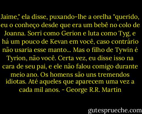 Jaime," ela disse, puxando-lhe a orelha "querido, eu o conheço desde que era um bebê no colo de Joanna. Sorri como Gerion e luta como Tyg, e há um pouco de Kevan em você, caso contrário não usaria esse manto... Mas o filho de Tywin é Tyrion, não você. Certa vez, eu disse isso na cara de seu pai, e ele não falou comigo durante meio ano. Os homens são uns tremendos idiotas. Até aqueles que aparecem uma vez a cada mil anos. - George R.R. Martin