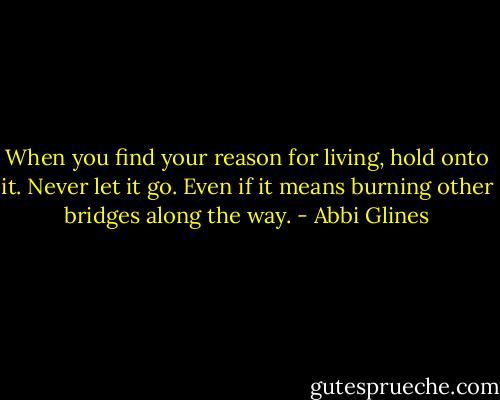 When you find your reason for living, hold onto it. Never let it go. Even if it means burning other bridges along the way. - Abbi Glines
