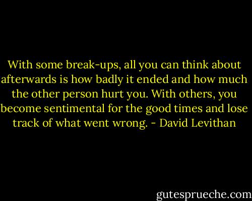 With some break-ups, all you can think about afterwards is how badly it ended and how much the other person hurt you. With others, you become sentimental for the good times and lose track of what went wrong. - David Levithan