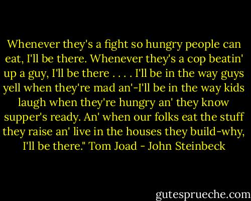 Whenever they's a fight so hungry people can eat, I'll be there. Whenever they's a cop beatin' up a guy, I'll be there . . . . I'll be in the way guys yell when they're mad an'-I'll be in the way kids laugh when they're hungry an' they know supper's ready. An' when our folks eat the stuff they raise an' live in the houses they build-why, I'll be there." Tom Joad - John Steinbeck