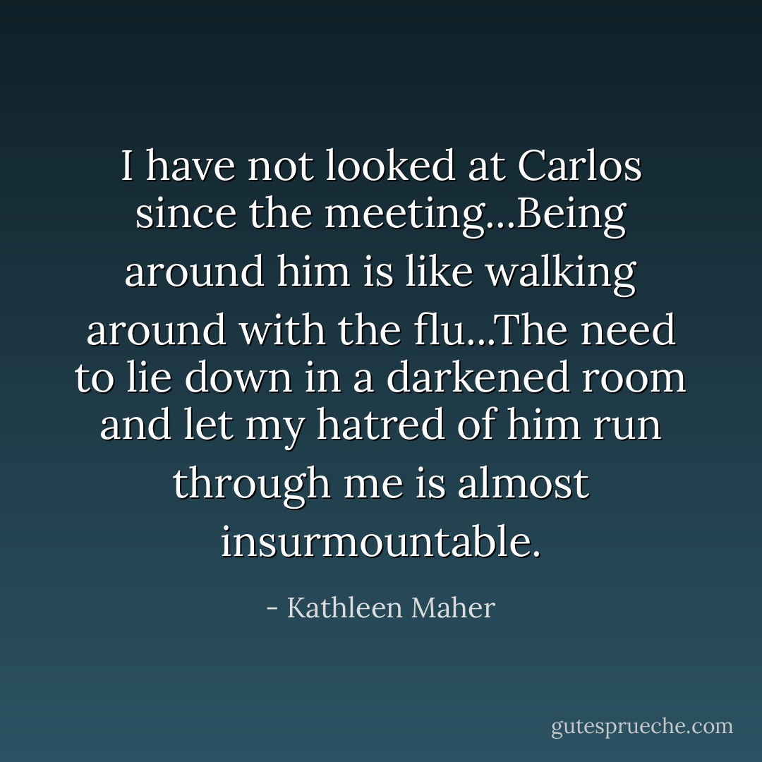I have not looked at Carlos since the meeting...Being around him is like walking around with the flu...The need to lie down in a darkened room and let my hatred of him run through me is almost insurmountable. - Kathleen Maher