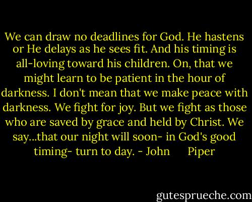 We can draw no deadlines for God. He hastens or He delays as he sees fit. And his timing is all-loving toward his children. On, that we might learn to be patient in the hour of darkness. I don't mean that we make peace with darkness. We fight for joy. But we fight as those who are saved by grace and held by Christ. We say...that our night will soon- in God's good timing- turn to day. - John      Piper