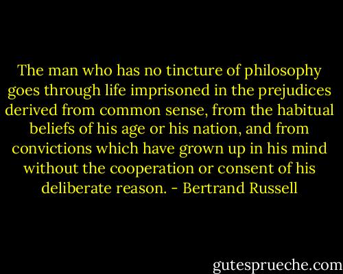 The man who has no tincture of philosophy goes through life imprisoned in the prejudices derived from common sense, from the habitual beliefs of his age or his nation, and from convictions which have grown up in his mind without the cooperation or consent of his deliberate reason. - Bertrand Russell