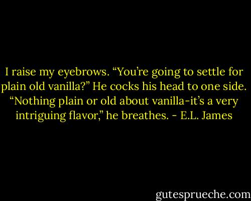 I raise my eyebrows. “You’re going to settle for plain old vanilla?” He cocks his head to one side. “Nothing plain or old about vanilla-it’s a very intriguing flavor,” he breathes. - E.L. James