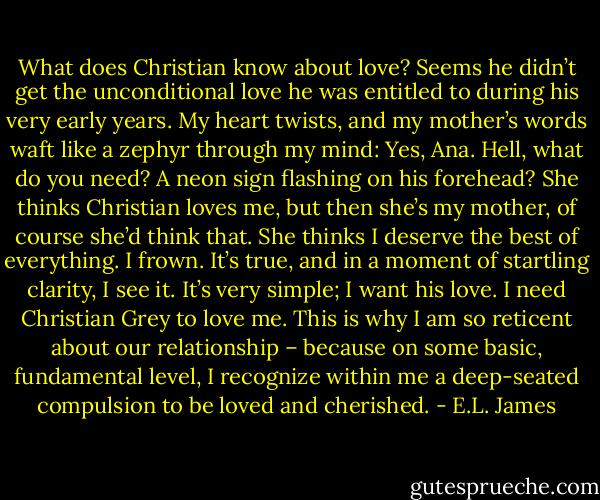 What does Christian know about love? Seems he didn’t get the unconditional love he was entitled to during his very early years. My heart twists, and my mother’s words waft like a zephyr through my mind: Yes, Ana. Hell, what do you need? A neon sign flashing on his forehead? She thinks Christian loves me, but then she’s my mother, of course she’d think that. She thinks I deserve the best of everything. I frown. It’s true, and in a moment of startling clarity, I see it. It’s very simple; I want his love. I need Christian Grey to love me. This is why I am so reticent about our relationship – because on some basic, fundamental level, I recognize within me a deep-seated compulsion to be loved and cherished. - E.L. James