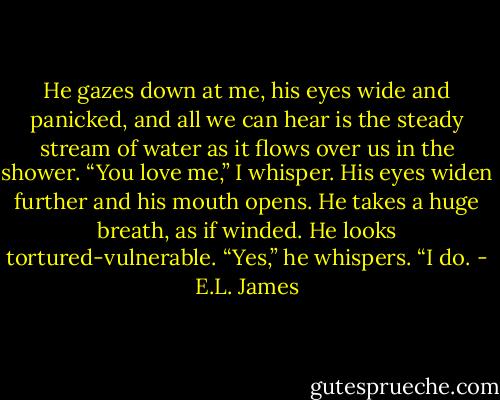 He gazes down at me, his eyes wide and panicked, and all we can hear is the steady stream of water as it flows over us in the shower. “You love me,” I whisper. His eyes widen further and his mouth opens. He takes a huge breath, as if winded. He looks tortured-vulnerable. “Yes,” he whispers. “I do. - E.L. James