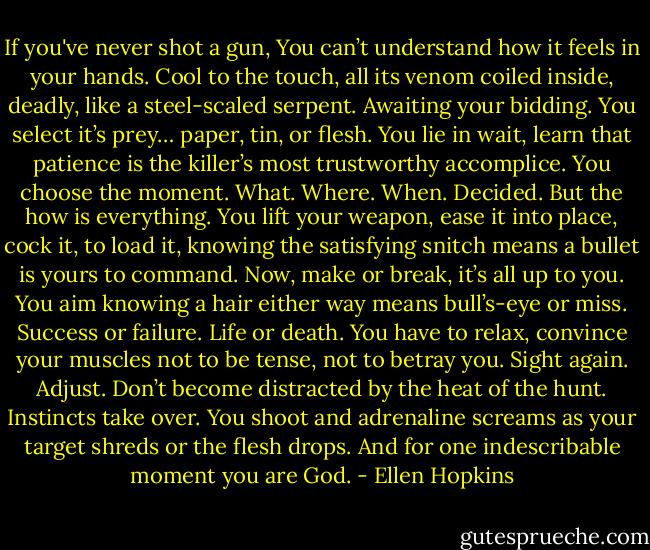 If you've never shot a gun,<br />You can’t understand<br />how it feels in your hands.<br />Cool to the touch, all its venom<br />coiled inside, deadly,<br />like a steel-scaled serpent. Awaiting your bidding.<br />You select it’s prey… paper,<br />tin, or flesh. You lie in wait,<br />learn that patience is the killer’s<br />most trustworthy accomplice.<br />You choose the moment. What. Where. When. Decided.<br />But the how is everything.<br />You lift your weapon,<br />ease it into place, cock it,<br />to load it, knowing the<br />satisfying snitch means a bullet is yours to command.<br />Now, make or break,<br />it’s all up to you. You<br />aim knowing a hair either<br />way means bull’s-eye or miss.<br />Success or failure. Life or death.<br />You have to relax,<br />convince your muscles<br />not to be tense, not to betray<br />you. Sight again. Adjust.<br />Don’t become distracted by the heat of the hunt.<br />Instincts take over.<br />You shoot and adrenaline<br />screams as your target shreds<br />or the flesh drops. And for<br />one indescribable moment you are God. - Ellen Hopkins