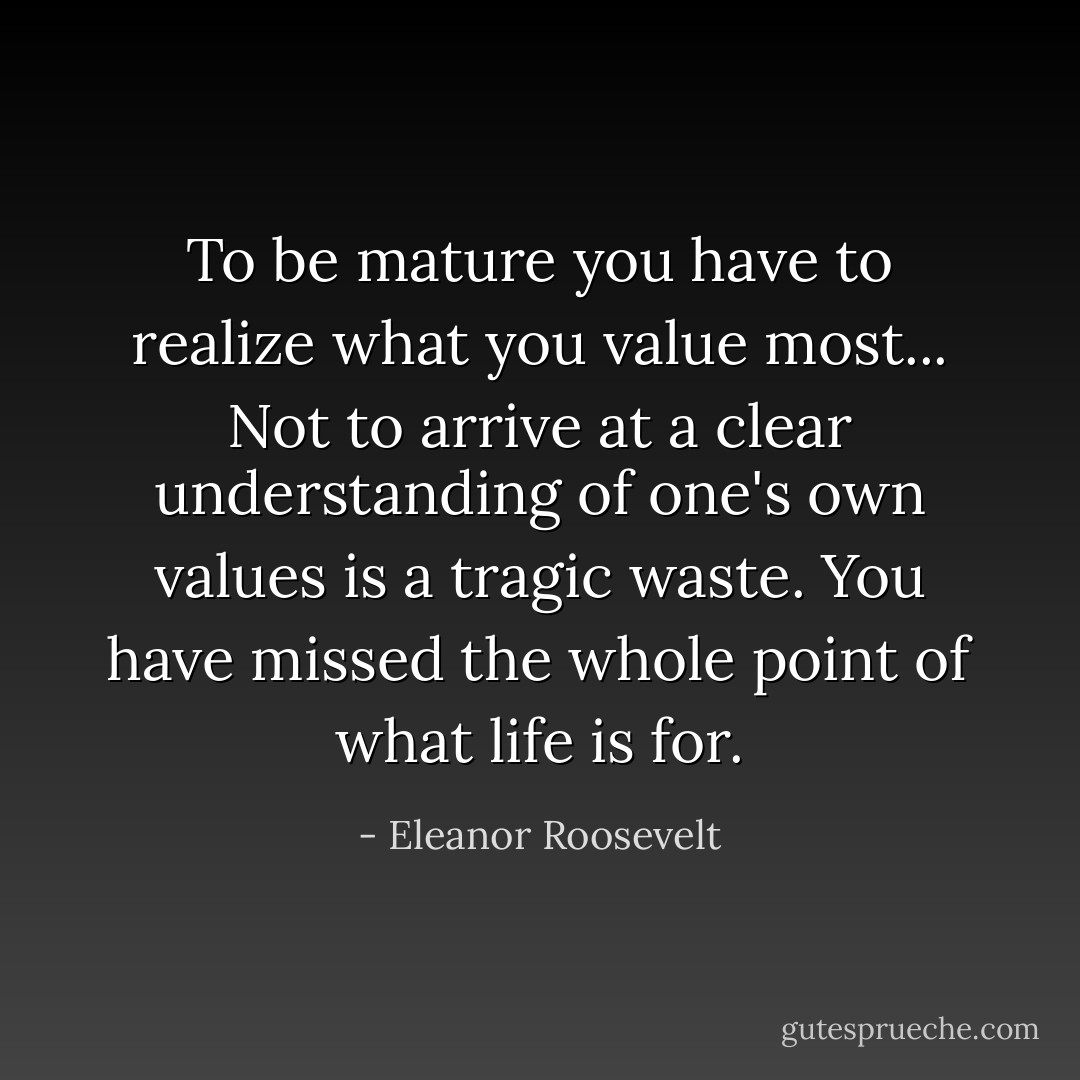 To be mature you have to realize what you value most... Not to arrive at a clear understanding of one's own values is a tragic waste. You have missed the whole point of what life is for. - Eleanor Roosevelt