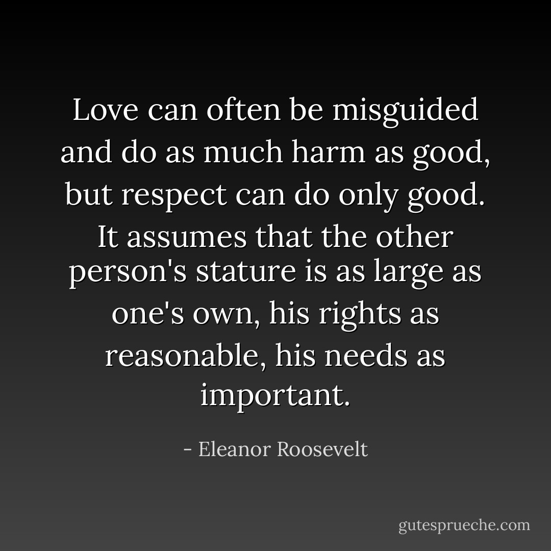 Love can often be misguided and do as much harm as good, but respect can do only good. It assumes that the other person's stature is as large as one's own, his rights as reasonable, his needs as important. - Eleanor Roosevelt