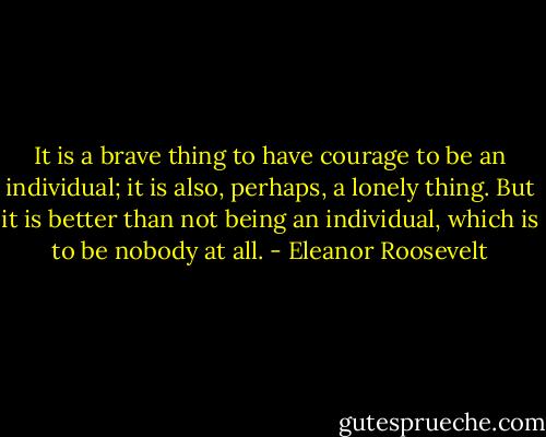 It is a brave thing to have courage to be an individual; it is also, perhaps, a lonely thing. But it is better than not being an individual, which is to be nobody at all. - Eleanor Roosevelt