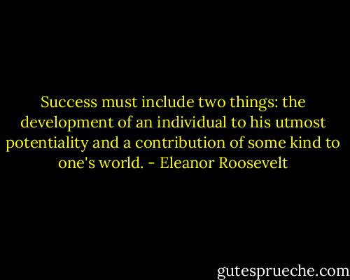 Success must include two things: the development of an individual to his utmost potentiality and a contribution of some kind to one's world. - Eleanor Roosevelt
